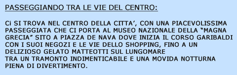 Casella di testo: PASSEGGIANDO TRA LE VIE DEL CENTROCI SI RITROVA NEL CENTRO DELLA CITTA�, CON UNA PIACEVOLISSIMA PASSEGGIATA CHE CI PORTA AL MUSEO NAZIONALE DELLA �MAGNA GRECIA� SITO A PIAZZA DE NAVA DOVE INIZIA IL CORSO GARIBALDI CON I SUOI NEGOZI E LE VIE DELLO SHOPPING, FINO A UN DELIZIOSO GELATO SUL LUNGOMARE MATTEOTTI TRA UN TRAMONTO INDIMENTICABILE E UNA MOVIDA NOTTURNA PIENA DI DIVERTIMENTO